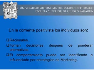 En la corriente positivista los individuos son:
Racionales.
Toman decisiones después de ponderar
alternativas.
El comportamiento puede ser identificado e
influenciado por estrategias de Marketing.
 