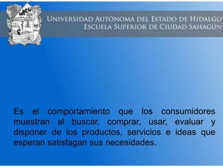 Es el comportamiento que los consumidores
muestran al buscar, comprar, usar, evaluar y
disponer de los productos, servicios e ideas que
esperan satisfagan sus necesidades.
 