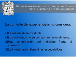 La corriente del experiencialismo considera:
El análisis de la conducta.
Los individuos no se comportan racionalmente.
Hay comprensión del individuo frente al
consumo.
La investigación tiene fines especulativos.
 