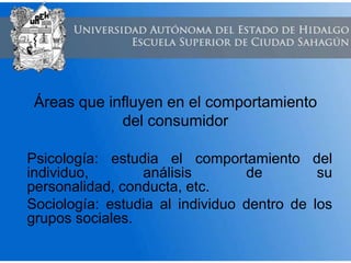Áreas que influyen en el comportamiento
del consumidor
Psicología: estudia el comportamiento del
individuo, análisis de su
personalidad, conducta, etc.
Sociología: estudia al individuo dentro de los
grupos sociales.
 