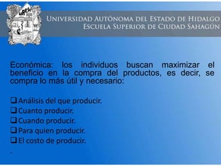 Económica: los individuos buscan maximizar el
beneficio en la compra del productos, es decir, se
compra lo más útil y necesario:
Análisis del que producir.
Cuanto producir.
Cuando producir.
Para quien producir.
El costo de producir.
.
 