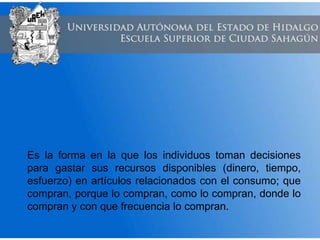 Es la forma en la que los individuos toman decisiones
para gastar sus recursos disponibles (dinero, tiempo,
esfuerzo) en artículos relacionados con el consumo; que
compran, porque lo compran, como lo compran, donde lo
compran y con que frecuencia lo compran.
 