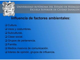 Influencia de factores ambientales:
 Cultura.
 Usos y costumbres.
 Subculturas.
 Clase social.
 Grupos de pertenencia.
 Familia.
 Medios masivos de comunicación.
 líderes de opinión, grupos de influencia.
 