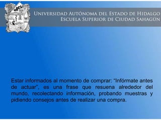 Estar informados al momento de comprar: “Infórmate antes
de actuar”, es una frase que resuena alrededor del
mundo, recolectando información, probando muestras y
pidiendo consejos antes de realizar una compra.
 