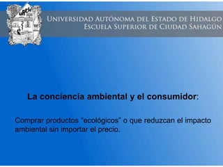 La conciencia ambiental y el consumidor:
Comprar productos “ecológicos” o que reduzcan el impacto
ambiental sin importar el precio.
 