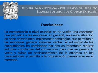 Conclusiones:
La competencia a nivel mundial se ha vuelto una constante
que perjudica a las empresas en general, ante esta situación
se hace conveniente implementar estrategias que permitan a
las empresas generar mayores ventas, el rol social de los
consumidores ha cambiando por eso es importante realizar
estudios constantes del consumidor para que se genere la
venta y exista un posicionamiento de la empresa en los
consumidores y permita a la organización permanecer en el
mercado.
 