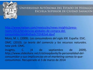 http://www.nielsen.com/mexico/es/news-insights/press-
room/2013/tendencias-globales-de-compra-del-
consumidor.html#sthash.Ti5h82o6.dpuf
Moro, M. L. (2009). Los consumidores del siglo XXI. España: ESIC.
OMC. (2010). La teoría del comercio y los recursos naturales.
new york: OMC.
Insights, C. (4 de septiembre de 2009).
http://www.slideshare.net/cristinaqdavila/la-personalidad-del-
consumidor-y-sus-implicancias-en-el-marketing-somos-lo-que-
consumimos. Recuperado el 3 de marzo de 2014
 