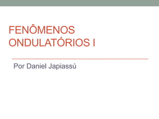 FENÔMENOS
ONDULATÓRIOS I

Por Daniel Japiassú
 