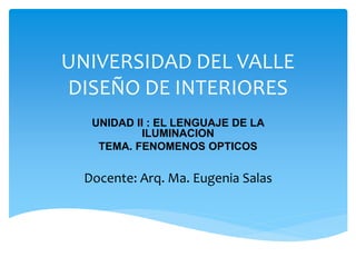 UNIVERSIDAD DEL VALLE
DISEÑO DE INTERIORES
UNIDAD II : EL LENGUAJE DE LA
ILUMINACION
TEMA. FENOMENOS OPTICOS
Docente: Arq. Ma. Eugenia Salas
 