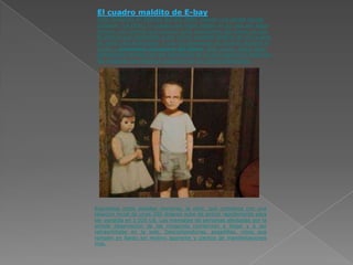 El cuadro maldito de E-bay
 Todo comienza en Febrero del año 2000, cuando una pareja decide
 subastar (vía Ebay) un cuadro que había estado en su casa por algun
 tiempo. Las razones que arguyen para deshacerse del cuadro es que
 la pintura que representa a dos niños? posando delante de una puerta
 de vidrio está embrujada. Y que los personajes se mueven durante la
 noche y pretenden escaparse del lienzo. Esté quedo, según ellos,
 demostrado primero por los tetimonios de su hija pequeña y luego por
 las imágenes que lograron capturar con su cámara fotográfica.




Expuestos estos detalles menores, la obra, que comienza con una
tasación incial de unos 200 dolares sube de precio rapidamente para
ser vendida en 1.025 U$. Los mensajes de personas afectadas por la
simple observación de las imágenes comienzan a llegar y a ser
retrasmitidas en la web. Descomposturas, pesadillas, niños que
rompen en llanto sin motivo aparente y cientos de manifestaciones
más.
 