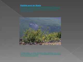 Posible ovni en Rusia
El locutor habla de un sensacional descubrimiento en Rusia. A una
profundidad de 100 metros por debajo del cráter Patomskiy aparece
un objeto en forma de cilindro. Los tamaños de los objetos son
enormes -600 metros.




Él objeto golpeó las rocas de piedra caliza fundiendo más de un
millón de toneladas de piedras – y se encuentra a una profundidad
de 100 metros de la superficie.
 