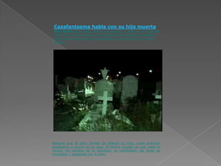 Cazafantasma habla con su hija muerta
 Gary Galka de 57 años, perdió a su hija de 17 años en un accidente
 de trafico, y poco después, se propuso crear dispositivos capaces
 para comunicarse con su hija fallecida. Los vende entre 79 y 350
 dólares.




Asegura que al poco tiempo de fallecer su hija, cosas entrañas
empezaron a ocurrir en su casa. El timbre sonaba sin que nadie lo
tocara, los canales de la televisión se cambiaban, las luces se
encendían y apagaban por sí solas.
 