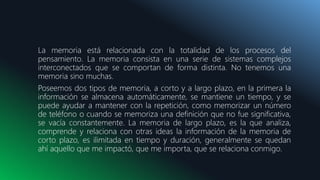 La memoria está relacionada con la totalidad de los procesos del
pensamiento. La memoria consista en una serie de sistemas complejos
interconectados que se comportan de forma distinta. No tenemos una
memoria sino muchas.
Poseemos dos tipos de memoria, a corto y a largo plazo, en la primera la
información se almacena automáticamente, se mantiene un tiempo, y se
puede ayudar a mantener con la repetición, como memorizar un número
de teléfono o cuando se memoriza una definición que no fue significativa,
se vacía constantemente. La memoria de largo plazo, es la que analiza,
comprende y relaciona con otras ideas la información de la memoria de
corto plazo, es ilimitada en tiempo y duración, generalmente se quedan
ahí aquello que me impactó, que me importa, que se relaciona conmigo.
 