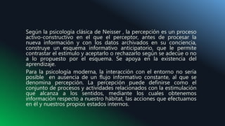 Según la psicología clásica de Neisser , la percepción es un proceso
activo-constructivo en el que el perceptor, antes de procesar la
nueva información y con los datos archivados en su conciencia,
construye un esquema informativo anticipatorio, que le permite
contrastar el estímulo y aceptarlo o rechazarlo según se adecúe o no
a lo propuesto por el esquema. Se apoya en la existencia del
aprendizaje.
Para la psicología moderna, la interacción con el entorno no sería
posible en ausencia de un flujo informativo constante, al que se
denomina percepción. La percepción puede definirse como el
conjunto de procesos y actividades relacionados con la estimulación
que alcanza a los sentidos, mediante los cuales obtenemos
información respecto a nuestro hábitat, las acciones que efectuamos
en él y nuestros propios estados internos.
 