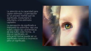 DD.MM.20XX
La atención es la capacidad para
captar estímulos. La percepción
es un proceso mental que da
significado, involuntario o
voluntario, a los estímulos
captados.
La percepción da significado e
interpreta los estímulos: veo una
nube y según las características
de esa nube: color, forma… le
doy un significado, en
educación formal puede ser un
significado correcto o incorrecto
pero un significado.
 