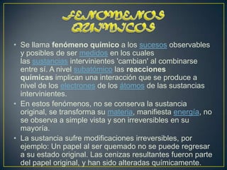 • Se llama fenómeno químico a los sucesos observables
  y posibles de ser medidos en los cuales
  las sustancias intervinientes 'cambian' al combinarse
  entre sí. A nivel subatómico las reacciones
  químicas implican una interacción que se produce a
  nivel de los electrones de los átomos de las sustancias
  intervinientes.
• En estos fenómenos, no se conserva la sustancia
  original, se transforma su materia, manifiesta energía, no
  se observa a simple vista y son irreversibles en su
  mayoría.
• La sustancia sufre modificaciones irreversibles, por
  ejemplo: Un papel al ser quemado no se puede regresar
  a su estado original. Las cenizas resultantes fueron parte
  del papel original, y han sido alteradas químicamente.
 