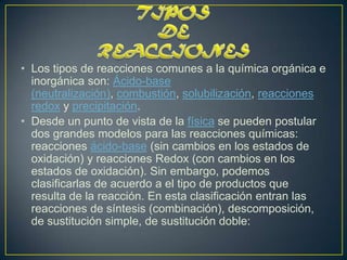 • Los tipos de reacciones comunes a la química orgánica e
  inorgánica son: Ácido-base
  (neutralización), combustión, solubilización, reacciones
  redox y precipitación.
• Desde un punto de vista de la física se pueden postular
  dos grandes modelos para las reacciones químicas:
  reacciones ácido-base (sin cambios en los estados de
  oxidación) y reacciones Redox (con cambios en los
  estados de oxidación). Sin embargo, podemos
  clasificarlas de acuerdo a el tipo de productos que
  resulta de la reacción. En esta clasificación entran las
  reacciones de síntesis (combinación), descomposición,
  de sustitución simple, de sustitución doble:
 