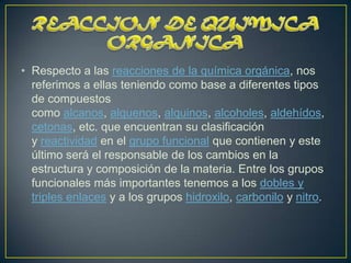 • Respecto a las reacciones de la química orgánica, nos
  referimos a ellas teniendo como base a diferentes tipos
  de compuestos
  como alcanos, alquenos, alquinos, alcoholes, aldehídos,
  cetonas, etc. que encuentran su clasificación
  y reactividad en el grupo funcional que contienen y este
  último será el responsable de los cambios en la
  estructura y composición de la materia. Entre los grupos
  funcionales más importantes tenemos a los dobles y
  triples enlaces y a los grupos hidroxilo, carbonilo y nitro.
 