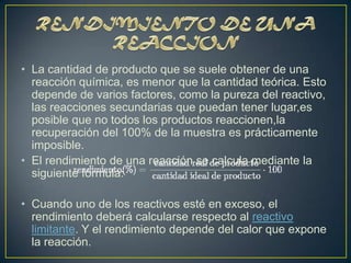 • La cantidad de producto que se suele obtener de una
  reacción química, es menor que la cantidad teórica. Esto
  depende de varios factores, como la pureza del reactivo,
  las reacciones secundarias que puedan tener lugar,es
  posible que no todos los productos reaccionen,la
  recuperación del 100% de la muestra es prácticamente
  imposible.
• El rendimiento de una reacción se calcula mediante la
  siguiente fórmula:

• Cuando uno de los reactivos esté en exceso, el
  rendimiento deberá calcularse respecto al reactivo
  limitante. Y el rendimiento depende del calor que expone
  la reacción.
 
