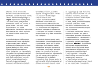 157
Ed anche arrivati al momento
dell’attuazione delle volontà come
pianiﬁcate, cioè alla morte del cliente,
l’attività del consulente prosegue e
“segue” il patrimonio anche presso
i suoi nuovi titolari, cioè gli eredi
nominati dal cliente che saranno, a
questo punto, a loro volta, clienti.
Il consulente fa una nuova
pianiﬁcazione patrimoniale in funzione
degli eredi del suo cliente originario
che si sono ritrovati titolari di un
patrimonio.
Il consulente gestisce il fenomeno
successorio del cliente mettendosi
in relazione agli eredi e ad altri
professionisti che vengono in rilievo,
durante l’evoluzione dello stesso.
All’apertura della successione,
infatti, si relazione con eventuali altri
intermediari bancari e assicurativi al
ﬁne di supportare l’acquisizione da
parte degli eredi di conti correnti e
prodotti bancari ed assicurativi.
Il consulente può indirizzare i
successori nell’adempimento delle
formalità successorie, curando i
rapporti con l’Agenzia delle Entrate
o le procedure da attuare per
l’acquisizione dei beni.
Laddove il cliente abbia fatto
testamento il consulente può
interfacciarsi con il Notaio il quale
curerà la pubblicazione del testamento
o la divisione dei beni tra gli eredi.
In caso di criticità sulla successione
il consulente può svolgere un’attività
di mediazione tra gli eredi di concerto
con l’avvocato.
Il consulente, inoltre, avendo piena
contezza della situazione patrimoniale
e familiare del cliente può da subito
individuare quali possono essere i
problemi nel fenomeno successorio
e indirizzare, coordinando la propria
attività con il Notaio o l’avvocato, i
clienti verso la soluzione più adeguata
che può essere una transazione o
l’instaurazione di un giudizio.
Il consulente deve, dunque, gestire la
patrimonialità del cliente e dopo di lui
dei suoi successori, dovendo essere
da supporto per gli eredi che hanno
necessità di essere assistiti non solo
in materia economica, bancaria e
ﬁnanziaria, ma anche in altri aspetti
del fenomeno successorio.
Gli eredi, infatti, possono richiedere
l’aiuto del consulente anche
nell’attività di intermediazione con
altri professionisti che intervengono
alla successione.
Il consulente patrimoniale assicura,
dunque, un’azione a 360 gradi di
direzione del fenomeno successorio
e coordinamento tra i vari aspetti e e
professionisti che lo caratterizzano.
Il consulente sostiene e sviluppa il
patrimonio “adottato”. Il consulente
patrimoniale svolge una costante
riorganizzazione del proprio lavoro
in conseguenza dell’evoluzione dei
fenomeni successori dei clienti.
E così ricomincia il ciclo della
pianiﬁcazione successoria, che fa
nuovamente il suo corso.
La pianiﬁcazione successoria è
un’esigenza ed un obiettivo per i clienti
ed una missione per il consulente.
 