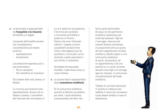 151
3. La terza fase è rappresentata
da l’acquisto o la rinuncia
all’eredità o al legato.
L’acquisto dell’eredità avviene
con l’accettazione.
L’accettazione può essere
avvenire:
• espressamente
• tacitamente
L’accettazione espressa può a
sua volta essere:
• Pura e semplice
• Con beneﬁcio di inventario
Può essere fatta solo presso un
Notaio.
La rinuncia può avvenire solo
espressamente, dinanzi ad un
Notaio o presso il cancelliere
del tribunale del circondario in
cui si è aperta la successione.
Il termine per accettare
o rinunciare all’eredità si
prescrive in 10 anni.
Coloro che sono “chiamati
ulteriori” rispetto ai primi
successibili possono fare
l’actio interrogatoria per far
accettare o rinunciare i primi
chiamati e poter esercitare il
loro diritto in subordine.
Accettata ed acquistata
l’eredità, il patrimonio avrà un
nuovo titolare.
4. La quarta fase è rappresentata
dalla comunione ereditaria.
Si ha comunione ereditaria
quando al defunto succedono
più eredi, i quali diventano
comproprietari dei beni che
fanno parte dell’eredità.
Dunque, se nel patrimonio
ereditario subentrano più
eredi (ad esempio i ﬁgli ed
il coniuge), ciascuno dei
coeredi diventa contitolare,
in proporzione alla sua quota,
dei beni appartenenti all’asse
ereditario, dando origine a una
comunione ereditaria.
Si pensi, ad esempio, ad
un appartamento o ad una
somma su un conto corrente
lasciati a due ﬁgli e al coniuge:
ognuno riceverà, in comunione,
una percentuale dell’asse
ereditario.
Trattasi di una fase eventuale,
in quanto si instaura solo
laddove vi siano più successori
e può essere evitata in caso di
testamento.
 