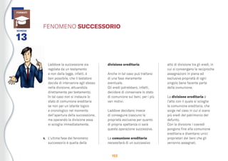 152
Laddove la successione sia
regolata da un testamento
e non dalla legge, infatti, è
ben possibile, che il testatore
decida di intervenire egli stesso
nella divisione, attuandola
direttamente per testamento.
In tal caso non si instaura lo
stato di comunione ereditaria
se non per un istante logico
e cronologico nel momento
dell’apertura della successione,
ma operando la divisione essa
si scioglie immediatamente.
5. L’ultima fase del fenomeno
successorio è quella della
divisione ereditaria.
Anche in tal caso può trattarsi
di una fase meramente
eventuale.
Gli eredi potrebbero, infatti,
decidere di conservare lo stato
di comunione sui beni, per i più
vari motivi.
Laddove decidano invece
di conseguire ciascuno la
proprietà esclusiva per quanto
di propria spettanza ci sarà
questa operazione successiva.
La comunione ereditaria
necessiterà di un successivo
atto di divisione tra gli eredi, in
cui si convengano le reciproche
assegnazioni in piena ed
esclusiva proprietà di ogni
singolo bene facente parte
della comunione.
La divisione ereditaria è
l’atto con il quale si scioglie
la comunione ereditaria, che
sorge nel caso in cui vi siano
più eredi del patrimonio del
defunto.
Con la divisione i coeredi
pongono ﬁne alla comunione
ereditaria e diventano unici
proprietari dei beni che gli
verranno assegnati.
SCHEDA
13
FORMATI
FENOMENO SUCCESSORIO
 