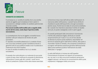 153153153
È ammessa la c.d. vendita di eredità che è una vendita
avente ad oggetto quel complesso di beni caduti in
successione e obblighi ereditari di carattere patrimoniale
chiamato eredità.
Può aversi vendita dell’eredità solo a seguito della
morte del de cuius, ossia dopo l’apertura della
successione.
La contrattazione che ha ad oggetto un’eredità futura
sarebbe nulla per violazione del divieto dei patti
successori.
E’ reputata una vendita aleatoria (c.d. a scatola chiusa:
non si sa cosa contiene), quindi il venditore è tenuto a
garantire solo la sua qualità di erede e non il contenuto e
l’estensione dei diritti ereditari.
In caso di vendita di eredità si ha il c.d. retratto
successorio.
Il coerede che vuole alienare a un estraneo la sua quota
o parte di essa, deve notiﬁcare la proposta di alienazione,
indicandone il prezzo agli altri coeredi, i quali hanno
diritto di prelazione. Questo diritto deve essere esercitato
nel termine di due mesi dall’ultima delle notiﬁcazioni. In
mancanza della notiﬁcazione, i coeredi hanno diritto di
riscattare la quota dall’acquirente e da ogni successivo
avente causa, ﬁnché dura lo stato di comunione ereditaria.
Se i coeredi che intendono esercitare il diritto di riscatto
sono più, la quota è assegnata a tutti in parti uguali.
Ai coeredi partecipanti alla comunione è riconosciuto
il diritto alla prelazione legale, attribuita ai coeredi
reciprocamente per il caso in cui uno di loro decida
di alienare la propria quota ereditaria, esercitabile nel
termine di sessanta giorni dall’ultima notiﬁca, alla quale si
riconnette il diritto di retratto, che consente al retraente di
surrogarsi nell’identica posizione giuridica dell’acquirente
della quota ereditaria qualora l’alienazione sia stata
effettuata in “spregio”.
La ratio dell’istituto si rinviene sia nell’impedire
l’intromissione di estranei nei rapporti di successione
sia, nei casi in cui alla comunione ereditaria partecipino
soggetti estranei, nel favorire la concentrazione delle quote
impedendo il disgregarsi della comunione.
Focus
FOCUS
VENDITÀ DI EREDITÀ
 