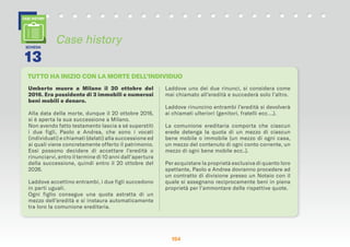 154154154
Umberto muore a Milano il 20 ottobre del
2016. Era possidente di 3 immobili e numerosi
beni mobili e denaro.
Alla data della morte, dunque il 20 ottobre 2016,
si è aperta la sua successione a Milano.
Non avendo fatto testamento lascia a sé superstiti
i due figli, Paolo e Andrea, che sono i vocati
(individuati) e chiamati (delati) alla successione ed
ai quali viene concretamente offerto il patrimonio.
Essi possono decidere di accettare l’eredità o
rinunciarvi, entro il termine di 10 anni dall’apertura
della successione, quindi entro il 20 ottobre del
2026.
Laddove accettino entrambi, i due figli succedono
in parti uguali.
Ogni figlio consegue una quota astratta di un
mezzo dell’eredità e si instaura automaticamente
tra loro la comunione ereditaria.
Laddove uno dei due rinunci, si considera come
mai chiamato all’eredità e succederà solo l’altro.
Laddove rinuncino entrambi l’eredità si devolverà
ai chiamati ulteriori (genitori, fratelli ecc….).
La comunione ereditaria comporta che ciascun
erede detenga la quota di un mezzo di ciascun
bene mobile o immobile (un mezzo di ogni casa,
un mezzo del contenuto di ogni conto corrente, un
mezzo di ogni bene mobile ecc..).
Per acquistare la proprietà esclusiva di quanto loro
spettante, Paolo e Andrea dovranno procedere ad
un contratto di divisione presso un Notaio con il
quale si assegnano reciprocamente beni in piena
proprietà per l’ammontare delle rispettive quote.
Case history
CASE HISTORY
TUTTO HA INIZIO CON LA MORTE DELL’INDIVIDUO
SCHEDA
13
 