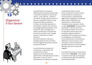 156
Organizza
il tuo lavoro
SCHEDA
13
La pianiﬁcazione successoria
effettuata dal consulente patrimoniale
in base alle indicazioni e volontà del
cliente – ormai defunto – produce i
suoi effetti sia egli quando è ancora in
vita che, soprattutto, dopo la morte,
all’apertura della successione.
Il cliente che ha fatto testamento o
ha disposto mediante altri strumenti
di passaggio generazionale già in vita
(donazioni, patti di famiglia ecc..),
infatti, pianiﬁcando la trasmissione
dei beni accumulati in vita, ha agito
proprio in previsione di questo
momento.
Ed anche l’attività di indirizzo e
strategia elaborata dal consulente
trova la maggiore attuazione a partire
da questo momento.
La pianiﬁcazione successoria è
un percorso, un fenomeno che
ciclicamente si evolve.
Dapprima con la pianiﬁcazione
patrimoniale, ﬁnalizzata ad accumulare
patrimonio in vita, poi con la
pianiﬁcazione successoria, ﬁnalizzata
a trasmetterlo dopo la morte.
Come si è già avuto modo di notare
la pianiﬁcazione successoria va
continuamente e costantemente
aggiornata ed adeguata ai mutamenti
patrimoniali e relazionali che
interessano la vita del cliente.
Il testamento per esempio è, infatti,
un atto “provvisorio” che può essere
modiﬁcato e revocato all’inﬁnito
ﬁno all’ultimo istante di vita, al ﬁne
di rispondere sempre alle nuove
domande, esigenze obiettivi e
prospettive che si pongono al cliente e,
di conseguenza, al consulente.
Anche eventuali atti di trasmissione
effettuati in vita funzionano come
anticipazioni sulla successione e
pertanto troveranno una loro stabilità
deﬁnitiva solo con la morte del
soggetto.
Il consulente dunque non esaurisce la
sua funzione “uno actu” ma la svolge
in maniera continuata, accompagna
il cliente durante ogni fase della vita,
ﬁno all’istante ultimo.
 