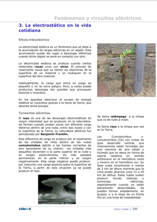 Fenómenos y circuitos eléctricos
3. La electrostática en la vida
cotidiana

Efecto triboeléctrico

La electricidad estática es un fenómeno que se debe a
la acumulación de cargas eléctricas en un objeto. Esta
acumulación puede dar lugar a descargas eléctricas
cuando dicho objeto se pone en contacto con otro.

La electricidad estática se produce cuando ciertos
materiales rozan unos con otros. El proceso de
rozamiento causa que se retiren los electrones de la
superficie de un material y se reubiquen en la
superficie del otro material.

Habitualmente, la carga que entra en juego es
pequeña y no se corre peligro. Pero, a veces puede
producirse descargas tan grandes que provoquen
lesiones o incendios.

En los aparatos eléctricos el exceso de energía
estática se neutraliza gracias a la toma de tierra, que
absorbe dicha energía.

Tormentas eléctricas
                                                          Se llama relámpago a la chispa
El rayo es una de las descargas electrostáticas de
                                                          que va de nube a nube.
mayor intensidad que se producen en la naturaleza.
Se forman cuando existen zonas con diferente carga
eléctrica dentro de una nube, entre dos nubes o con       Se llama rayo a la chispa que cae
la superficie de la Tierra, su naturaleza eléctrica fue   en la Tierra.
demostrada por Benjamín Franklin.
                                                          Los        Cumulonimbus             o
Esta diferencia de carga se produce por el rozamiento     cumulonimbos (Cb) son nubes de
de los cristales de hielo dentro de las nubes             gran    desarrollo    vertical,   que
cumulonimbos debido a las fuertes corrientes de           internamente están formadas por
aire ascendente de su interior, los cristales más         una columna de aire cálido y
pequeños ascienden a la parte superior de la nube y       húmedo que se eleva en forma de
se    cargan    positivamente,   los   más    pesados     espiral   rotatoria    en     sentido
permanecen en la parte inferior y se cargan               antihorario en el hemisferio norte
negativamente. Esta carga negativa puede producir         y horario en el hemisferio sur. Su
por inducción una carga positiva sobre la superficie de   base suele encontrarse a menos
la Tierra, a partir de esta situación ya se puede         de 2 km de altura mientras que la
producir el rayo.                                         cima puede alcanzar unos 15 a 20
                                                          km de altitud. Estas nubes suelen
                                                          producir     lluvias   intensas      y
                                                          tormentas                  eléctricas,
                                                          especialmente cuando ya están
                                                          plenamente       desarrolladas.    Se
                                                          pueden formar aisladamente, en
                                                          grupos, o a lo largo de un frente
                                                          frío en una línea de inestabilidad



                                                                       FÍSICA Y QUÍMIC    295
 