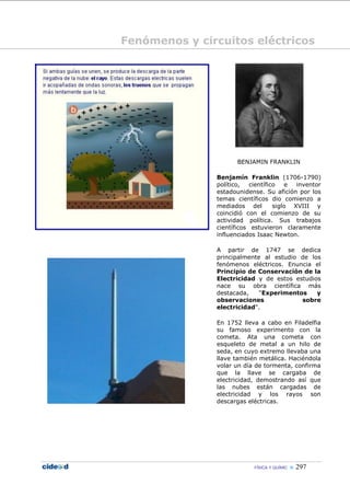 Fenómenos y circuitos eléctricos




                      BENJAMIN FRANKLIN

               Benjamín Franklin (1706-1790)
               político,   científico   e  inventor
               estadounidense. Su afición por los
               temas científicos dio comienzo a
               mediados del         siglo XVIII y
               coincidió con el comienzo de su
               actividad política. Sus trabajos
               científicos estuvieron claramente
               influenciados Isaac Newton.

               A partir de 1747 se dedica
               principalmente al estudio de los
               fenómenos eléctricos. Enuncia el
               Principio de Conservación de la
               Electricidad y de estos estudios
               nace su obra científica más
               destacada,    "Experimentos    y
               observaciones             sobre
               electricidad".

               En 1752 lleva a cabo en Filadelfia
               su famoso experimento con la
               cometa. Ata una cometa con
               esqueleto de metal a un hilo de
               seda, en cuyo extremo llevaba una
               llave también metálica. Haciéndola
               volar un día de tormenta, confirma
               que la llave se cargaba de
               electricidad, demostrando así que
               las nubes están cargadas de
               electricidad y los rayos son
               descargas eléctricas.




                           FÍSICA Y QUÍMIC    297
 