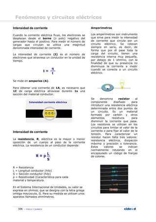 Fenómenos y circuitos eléctricos

Intensidad de corriente                                  Amperímetros

Cuando la corriente eléctrica fluye, los electrones se   Los amperímetros son instrumento
desplazan desde el borne (o polo) negativo del           que sirve para medir la intensidad
generador hasta el positivo. Para medir el número de     de corriente que circula por un
cargas que circulan se utiliza una magnitud              circuito eléctrico.  Se colocan
denominada intensidad de corriente.                      siempre en serie, es decir, de
                                                         forma que por él pase toda la
La intensidad de corriente (I) es el número de           carga del circuito, tienen una
electrones que atraviesa un conductor en la unidad de    resistencia interna muy pequeña,
tiempo.                                                  por debajo de 1 ohmnio, con la
                                                         finalidad de que su presencia no
                                                         disminuya la corriente a medir
                                                         cuando se conecta a un circuito
                                                         eléctrico.


Se mide en amperios (A).

Para obtener una corriente de 1A, es necesario que
1C de carga eléctrica atraviese durante 1s una
sección del material conductor.
                                                         Se      denomina       resistor     al
                                                         componente         diseñado      para
                                                         introducir una resistencia eléctrica
                                                         determinada entre dos puntos de
                                                         un circuito. Es un material
                                                         formado por carbón y otros
                                                         elementos        resistivos      para
                                                         disminuir la corriente que pasa.
                                                         Los resistores se utilizan en los
                                                         circuitos para limitar el valor de la
Intensidad de corriente                                  corriente o para fijar el valor de la
                                                         tensión. Para caracterizar un
                                                         resistor hacen falta tres valores:
La resistencia, R, eléctrica es la mayor o menor
                                                         resistencia eléctrica, disipación
oposición de un cuerpo al paso de la corriente
                                                         máxima y precisión o tolerancia.
eléctrica. La resistencia de un conductor depende:
                                                         Estos      valores      se    indican
                                                         normalmente rotulando en el
                                                         encapsulado un código de franjas
                                                         de colores.



R = Resistencia
L = Longitud conductor (hilo)
S = Sección conductor (hilo)
ρ = Resistividad (Característica para cada
material y temperatura.

En el Sistema Internacional de Unidades, su valor se
expresa en ohmios, que se designa con la letra griega
omega mayúscula, Ω. Para su medida se utilizan unos
aparatos llamados ohmímetros.



   306    FÍSICA Y QUÍMICA
 