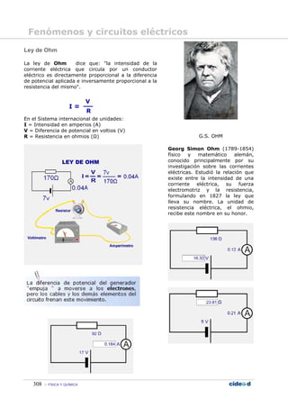Fenómenos y circuitos eléctricos
Ley de Ohm

La ley de Ohm        dice que: "la intensidad de la
corriente eléctrica que circula por un conductor
eléctrico es directamente proporcional a la diferencia
de potencial aplicada e inversamente proporcional a la
resistencia del mismo".




En el Sistema internacional de unidades:
I = Intensidad en amperios (A)
V = Diferencia de potencial en voltios (V)
R = Resistencia en ohmios (Ω)                                        G.S. OHM

                                                         Georg Simon Ohm (1789-1854)
                                                         físico   y   matemático     alemán,
                                                         conocido principalmente por su
                                                         investigación sobre las corrientes
                                                         eléctricas. Estudió la relación que
                                                         existe entre la intensidad de una
                                                         corriente eléctrica, su fuerza
                                                         electromotriz y la resistencia,
                                                         formulando en 1827 la ley que
                                                         lleva su nombre. La unidad de
                                                         resistencia eléctrica, el ohmio,
                                                         recibe este nombre en su honor.




   308    FÍSICA Y QUÍMICA
 