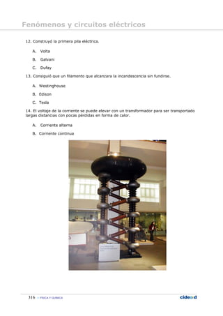 Fenómenos y circuitos eléctricos

12. Construyó la primera pila eléctrica.

   A.     Volta

   B.     Galvani

   C.     Dufay

13. Consiguió que un filamento que alcanzara la incandescencia sin fundirse.

   A. Westinghouse

   B. Edison

   C. Tesla

14. El voltaje de la corriente se puede elevar con un transformador para ser transportado
largas distancias con pocas pérdidas en forma de calor.

   A.     Corriente alterna

   B. Corriente continua




 316     FÍSICA Y QUÍMICA
 