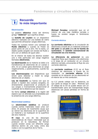Fenómenos y circuitos eléctricos

         Recuerda
         lo más importante

Electrización                                   Michael Faraday comprobó que en el
La palabra eléctrico viene del término          interior de una caja metálica cerrada y
griego "elektron" que significa ámbar.          hueca no existen cargas ni fenómenos
                                                eléctricos.
La botella de Leyden es un dispositivo
eléctrico realizado con una botella de vidrio   Corriente eléctrica
que permite almacenar cargas eléctricas.
Todos los cuerpos tienen una cantidad de        La corriente eléctrica es la circulación de
fluido eléctrico y cuando se frotan se          electrones a través de un material conductor
pasan parte de uno a otro. Por lo tanto, un     del polo (-) al polo (+) de la fuente de
objeto queda cargado con exceso de fluido y     suministro. El sentido convencional de
otro con un defecto de igual valor.             circulación es a la inversa.
En el interior de todos los átomos existen
una o más partículas con carga negativa         La diferencia de potencial es una
llamadas electrones.                            magnitud física que impulsa a los electrones
                                                a lo largo de un conductor en un circuito
La electrización de la materia se debe a la     eléctrico cerrado, provocando el flujo de una
transferencia de electrones de un cuerpo a      corriente eléctrica.
otro. Si un cuerpo gana electrones se carga
negativamente, y positivamente, cuando los      La corriente continua (C.C) es el flujo
pierde.                                         continuo de electrones a través de un
Los electroscopios son dispositivos que         conductor. La corriente alterna (C.A)
sirven para detectar y medir la carga           consiste en la vibración de los electrones en
eléctrica de un objeto.                         el interior de un hilo conductor.

Ley de Coulomb: La fuerza con que se
                                                La C.C pierde voltaje con la distancia, ya
atraen o repelen dos cuerpos cargados, es
                                                que parte se disipa en calor. Mientras que
directamente proporcional al producto de
                                                el voltaje de la CA se puede elevar con un
sus cargas e inversamente proporcional al
                                                transformador para ser transportado largas
cuadrado de la distancia que las separa.
                                                distancias con pocas pérdidas en forma de
Se llama campo eléctrico a la región del        calor.
espacio que ve alterada sus propiedades por
la presencia de una carga eléctrica.


Electricidad estática
La electricidad estática se produce
cuando ciertos materiales rozan unos con
otros. El proceso de rozamiento causa que
se retiren los electrones de la superficie de
un material y se reubiquen en la superficie
del otro material.
El rayo es una de las descargas
electrostáticas de mayor intensidad que se
producen en la naturaleza. Se forman
cuando existen zonas con diferente carga
eléctrica dentro de una nube, entre dos
nubes o con la superficie de la Tierra.
                                                                           FÍSICA Y QUÍMICA    319
 