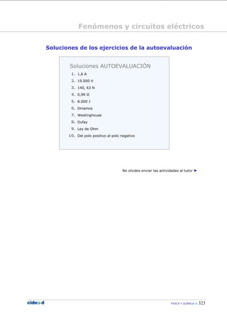 Fenómenos y circuitos eléctricos


Soluciones de los ejercicios de la autoevaluación


        Soluciones AUTOEVALUACIÓN
        1. 1,6 A
        2. 19.000 V
        3. 140, 63 N
        4. 0,99 Ω
        5. 8.000 J
        6. Dinamos
        7. Westinghouse
        8. Dufay
        9. Ley de Ohm
       10. Del polo positivo al polo negativo




                                     No olvides enviar las actividades al tutor ►




                                                                 FÍSICA Y QUÍMICA    323
 