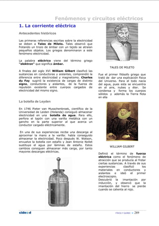 Fenómenos y circuitos eléctricos
1. La corriente eléctrica
Antecedentes históricos

Las primeras referencias escritas sobre la electricidad
se deben a Tales de Mileto. Tales observó que
frotando un trozo de ámbar con un tejido se atraían
pequeños objetos. Los griegos denominaron a este
fenómeno electricidad.

La palabra eléctrico viene del        término   griego
"elektron" que significa ámbar.
                                                                  TALES DE MILETO
A finales del siglo XVI William Gilbert clasificó las
sustancias en conductoras y aislantes, comprendió la      Fue el primer filósofo griego que
diferencia entre electricidad y magnetismo. Charles       trató de dar una explicación física
du Fay sugirió la existencia de cargas de distinto        del Universo. Para el todo nacía
signo, conductores y aislantes, de la fuerza de           del agua, pues esta se encuentra
repulsión existente entre cuerpos cargados de             en el aire, nubes y éter. Se
electricidad del mismo signo.                             condensa y forma los cuerpos
                                                          sólidos y además la Tierra flota
                                                          en ella
La botella de Leyden

En 1746 Pieter van Musschenbroek, científico de la
Universidad de Leiden (Holanda) consiguió almacenar
electricidad en una botella de agua. Para ello,
perfora el tapón con una varilla metálica con un
gancho en la parte superior al que acerca un
conductor cargado eléctricamente.

 En una de sus experiencias recibe una descarga al
aproximar la mano a la varilla: había conseguido
almacenar la electricidad. Poco después W. Watson,
envuelve la botella con estaño y Jean Antonie Nollet
sustituye el agua por láminas de estaño. Estos
                                                                  WILLIAM GILBERT
cambios consiguen almacenar más carga, por tanto
mayores descargas eléctricas.
                                                          Definió el término de fuerza
                                                          eléctrica como el fenómeno de
                                                          atracción que se producía al frotar
                                                          ciertas sustancias. A través de sus
                                                          experiencias        clasificó     los
                                                          materiales    en    conductores     y
                                                          aislantes   e    ideó     el  primer
                                                          electroscopio.
                                                          Descubrió la       imantación por
                                                          inducción, y observó que la
                                                          imantación del hierro se pierde
                                                          cuando se calienta al rojo.




                                                                       FÍSICA Y QUÍMIC    289
 