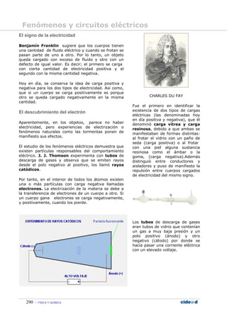 Fenómenos y circuitos eléctricos
El signo de la electricidad

Benjamín Franklin sugiere que los cuerpos tienen
una cantidad de fluido eléctrico y cuando se frotan se
pasan parte de uno a otro. Por lo tanto, un objeto
queda cargado con exceso de fluido y otro con un
defecto de igual valor. Es decir; el primero se carga
con cierta cantidad de electricidad positiva y el
segundo con la misma cantidad negativa.

Hoy en día, se conserva la idea de carga positiva y
negativa para los dos tipos de electricidad. Así como,
que si un cuerpo se carga positivamente es porque
otro se queda cargado negativamente en la misma                  CHARLES DU FAY
cantidad.
                                                         Fue el primero en identificar la
El descubrimiento del electrón                           existencia de dos tipos de cargas
                                                         eléctricas (las denominadas hoy
                                                         en día positiva y negativa), que él
Aparentemente, en los objetos, parece no haber           denominó carga vítrea y carga
electricidad, pero experiencias de electrización o       resinosa, debido a que ambas se
fenómenos naturales como las tormentas ponen de          manifestaban de formas distintas:
manifiesto sus efectos.                                  al frotar el vidrio con un paño de
                                                         seda (carga positiva) o al frotar
El estudio de los fenómenos eléctricos demuestra que     con una piel alguna sustancia
existen partículas responsables del comportamiento       resinosa como el ámbar o la
eléctrico. J. J. Thomson experimenta con tubos de        goma, (carga negativa).Además
descarga de gases y observa que se emiten rayos          distinguió entre conductores y
desde el polo negativo al positivo, los llamó rayos      aisladores y puso de manifiesto la
catódicos.                                               repulsión entre cuerpos cargados
                                                         de electricidad del mismo signo.
Por tanto, en el interior de todos los átomos existen
una o más partículas con carga negativa llamadas
electrones. La electrización de la materia se debe a
la transferencia de electrones de un cuerpo a otro. Si
un cuerpo gana electrones se carga negativamente,
y positivamente, cuando los pierde.




                                                         Los tubos de descarga de gases
                                                         eran tubos de vidrio que contenían
                                                         un gas a muy baja presión y un
                                                         polo positivo (ánodo) y otro
                                                         negativo (cátodo) por donde se
                                                         hacía pasar una corriente eléctrica
                                                         con un elevado voltaje.




   290    FÍSICA Y QUÍMICA
 