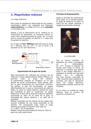Fenómenos y circuitos eléctricos
2. Magnitudes másicas                                      Principio de Superposición

                                                           Según el principio de conservación
La carga eléctrica                                         de la carga, en un sistema aislado
                                                           la carga se conserva. Es decir, la
Para medir la cantidad de electricidad de los cuerpos,     suma de las cargas positivas y
necesitamos definir una magnitud que llamamos              negativas permanece contante.
carga eléctrica, su unidad en el S.I. es el culombio
y su símbolo es C.

Debido a que la electrización de la materia es un
intercambio de electrones, es frecuente utilizar su
carga como unidad elemental de carga. Así +1 indica
que un cuerpo ha perdido un electrón y -1 indica que
ha ganado un electrón.

En el siglo XX R.A. Millikian determinó que la carga
de 1 electrón son 1.6 ·10-19 C, por lo tanto 1 C
equivale a 6.25 ·1018 electrones.




                                                                      C.A COULOMB

                                                           Fue    el    primer    científico   en
                                                           establecer las leyes cuantitativas
                                                           de          la          electrostática.
                                                           En 1777 inventó la balanza de
                                                           torsión para medir la fuerza de
                                                           atracción o repulsión que ejercen
         Experimento de la gota de aceite                  entre si dos cargas eléctricas, y
                                                           estableció la función que liga esta
Este experimento fue realizado por primera vez en          fuerza      con      la      distancia.
1909 por el físico estadounidense Robert Millikan y le     Con este invento, culminado en
permitió      medir     la   carga      del    electrón.   1785, Coulomb pudo establecer el
El experimento consiste en introducir en un gas            principio, que rige la interacción
gotitas de aceite microscópicas. Estas gotitas caen        entre     las    cargas     eléctricas,
por su peso lentamente con movimiento uniforme.            actualmente conocido como ley de
Las gotitas, al salir del pulverizador, se cargan          Coulomb.
eléctricamente por lo que su movimiento de caída se
altera. Si actúa un campo eléctrico vertical de modo       En su honor la unidad de carga
que mantenga la gota en suspensión, se puede               eléctrica lleva el nombre de
determinar el valor de la carga de la gota en equilibrio   coulomb o culombio (C).
conociendo el valor de la masa de la gota, la
intensidad del campo eléctrico y el valor de la
gravedad.
Millikan comprobó que los valores de las cargas eran
siempre múltiplos de una carga elemental, la del
electrón. Por consiguiente pudo medir la carga
eléctrica que posee un electrón. Este valor es:
e = 1,602 × 10-19 culombios.
Millikan recibió el premio Nobel de Física en 1923 en
parte por este experimento




                                                                         FÍSICA Y QUÍMIC    291
 