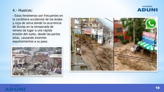 4.- Huaicos:
- Estos fenómenos son frecuentes en
la cordillera occidental de los Andes
y ceja de selva donde la ocurrencia
de lluvias en la temporada de
verano da lugar a una rápida
erosión del suelo, desde las partes
altas, causando enormes
sepultamientos a su paso.
10
 