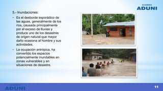 5.- Inundaciones:
- Es el desborde esporádico de
las aguas, generalmente de los
ríos, causada principalmente
por el exceso de lluvias y
produce uno de los desastres
de origen natural que mayor
daño ocasiona al hombre y sus
actividades.
- La ocupación antrópica, ha
convertido los espacios
potencialmente inundables en
zonas vulnerables y en
situaciones de desastre.
11
 