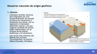 Desastres naturales de origen geofísico
1.- Sismos:
- Llamados también seísmos
son originados por una
brusca liberación de energía
en forma de vibraciones y
temblores que tienen, por su
extensión e intensidad,
diferentes causas. Las que
originan cantidad de sismos
están relacionadas con el
choque de las placas
tectónicas y el vulcanismo.
- Las zonas mas sísmicos del
Mundo son: la zona
Circumpacífica, el cinturón
Alpino,Caucaso, Himalayo.
12
 