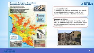 La escala de Mercalli:
Es una escala de 12 grados desarrollada para evaluar
la intensidad de los terremotos a través de los
efectos y daños causados a distintas estructuras.
La escala de Richter:
También conocida como escala de magnitud local
(ML), es una escala logarítmica arbitraria que asigna
un número para cuantificar la energía liberada en
un terremoto.
13
 