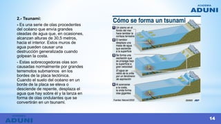 2.- Tsunami:
- Es una serie de olas procedentes
del océano que envía grandes
oleadas de agua que, en ocasiones,
alcanzan alturas de 30,5 metros,
hacia el interior. Estos muros de
agua pueden causar una
destrucción generalizada cuando
golpean la costa.
- Estas sobrecogedoras olas son
causadas normalmente por grandes
terremotos submarinos en los
bordes de la placa tectónica.
Cuando el suelo del océano en un
borde de la placa se eleva o
desciende de repente, desplaza el
agua que hay sobre él y la lanza en
forma de olas ondulantes que se
convertirán en un tsunami.
14
 