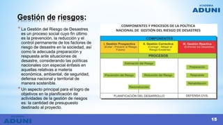 Gestión de riesgos:
*La Gestión del Riesgo de Desastres
es un proceso social cuyo fin último
es la prevención, la reducción y el
control permanente de los factores de
riesgo de desastre en la sociedad, así
como la adecuada preparación y
respuesta ante situaciones de
desastre, considerando las políticas
nacionales con especial énfasis en
aquellas relativas a materia
económica, ambiental, de seguridad,
defensa nacional y territorial de
manera sostenible.
*Un aspecto principal para el logro de
objetivos en la planificación de
actividades de la gestión de riesgos
es: la cantidad de presupuesto
destinado al proyecto.
15
 