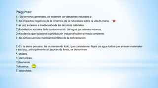 Preguntas:
1.- En términos generales, se entiende por desastres naturales a
A) los impactos negativos de la dinámica de la naturaleza sobre la vida humana.
B) el uso excesivo e inadecuado de los recursos naturales.
C) los efectos sociales de la contaminación del agua por relaves mineros.
D) los daños que ocasiona la producción industrial sobre el medio ambiente.
E) las consecuencias medioambientales de la deforestación.
2.-En la sierra peruana, las corrientes de lodo, que consisten en flujos de agua turbia que arrasan materiales
a su paso, principalmente en épocas de lluvia, se denominan
A) aludes.
B) derrumbes.
C) tsunamis.
D) huaicos.
E) desbordes.
 