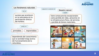 2
Los fenómenos naturales
sucesos que acontecen
en la naturaleza sin la
participación directa
del hombre.
dependiendo del conocimiento
que la sociedad tenga acerca
del funcionamiento de la
naturaleza.
previsibles imprevisibles
son los
pueden ser
adquieren la condición de
Desastre natural
tiene consecuencias excepcionales
como perdida de vidas, perjuicios en
la infraestructura física, de servicios
y perdida de bienes materiales.
cuando
 