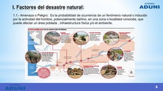 I. Factores del desastre natural:
1.1.- Amenaza o Peligro: Es la probabilidad de ocurrencia de un fenómeno natural o inducido
por la actividad del hombre, potencialmente dañino, en una zona o localidad conocida, que
puede afectar un área poblada , infraestructura física y/o el ambiente.
3
3
 