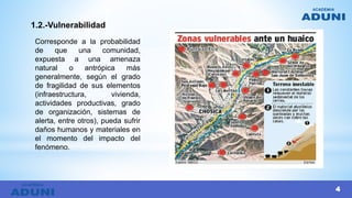 1.2.-Vulnerabilidad
Corresponde a la probabilidad
de que una comunidad,
expuesta a una amenaza
natural o antrópica más
generalmente, según el grado
de fragilidad de sus elementos
(infraestructura, vivienda,
actividades productivas, grado
de organización, sistemas de
alerta, entre otros), pueda sufrir
daños humanos y materiales en
el momento del impacto del
fenómeno.
4
 