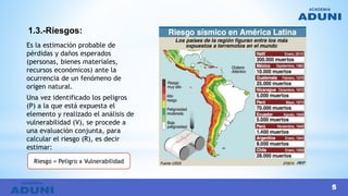 1.3.-Riesgos:
Es la estimación probable de
pérdidas y daños esperados
(personas, bienes materiales,
recursos económicos) ante la
ocurrencia de un fenómeno de
origen natural.
Una vez identificado los peligros
(P) a la que está expuesta el
elemento y realizado el análisis de
vulnerabilidad (V), se procede a
una evaluación conjunta, para
calcular el riesgo (R), es decir
estimar:
Riesgo = Peligro x Vulnerabilidad
5
 